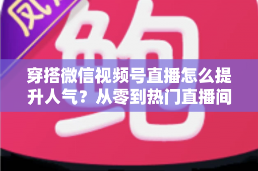 穿搭微信视频号直播怎么提升人气？从零到热门直播间的全流程实战指南