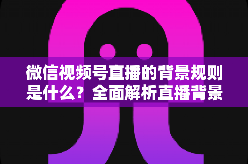 微信视频号直播的背景规则是什么？全面解析直播背景设置与合规运营指南