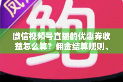 微信视频号直播的优惠券收益怎么算？佣金结算规则、到账周期与提现技巧全解析