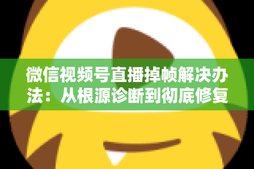微信视频号直播掉帧解决办法：从根源诊断到彻底修复的完整攻略