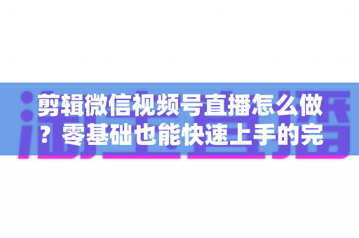 剪辑微信视频号直播怎么做？零基础也能快速上手的完整实操指南