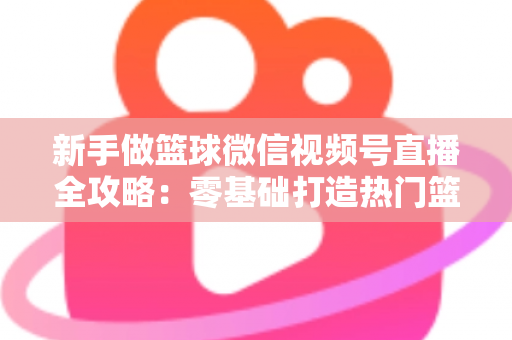 新手做篮球微信视频号直播全攻略：零基础打造热门篮球直播间的实战指南