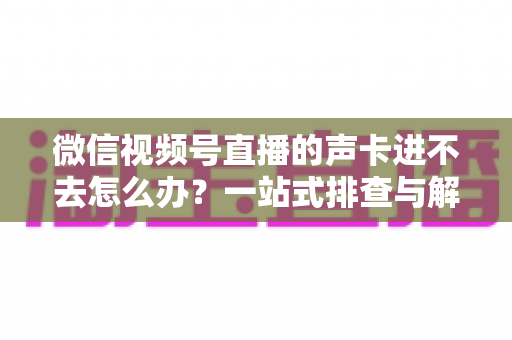 微信视频号直播的声卡进不去怎么办？一站式排查与解决方案全攻略