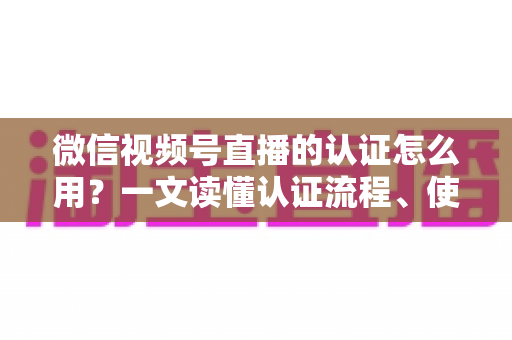 微信视频号直播的认证怎么用？一文读懂认证流程、使用方法与运营价值