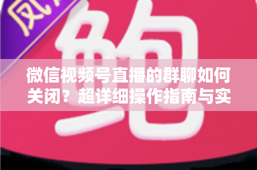 微信视频号直播的群聊如何关闭？超详细操作指南与实用技巧全解析