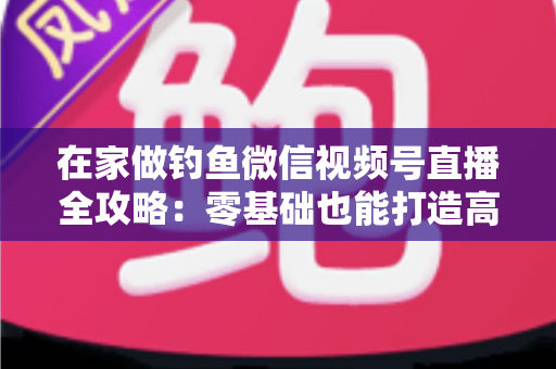 在家做钓鱼微信视频号直播全攻略：零基础也能打造高人气钓鱼直播间的实战指南