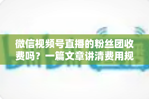 微信视频号直播的粉丝团收费吗？一篇文章讲清费用规则、粉丝权益与理性消费指南