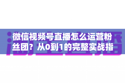 微信视频号直播怎么运营粉丝团？从0到1的完整实战指南与技巧解析