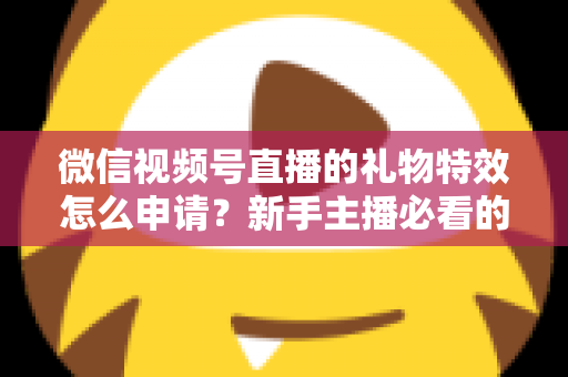 微信视频号直播的礼物特效怎么申请？新手主播必看的申请条件、流程与技巧全攻略