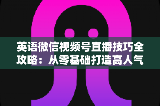 英语微信视频号直播技巧全攻略：从零基础打造高人气英语直播间的实战指南