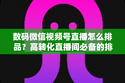 数码微信视频号直播怎么排品?高转化直播间必备的排品逻辑与实操全攻略 数码微信视频号直播怎么排品?高转化直播间必备的排品逻辑与实操全攻略