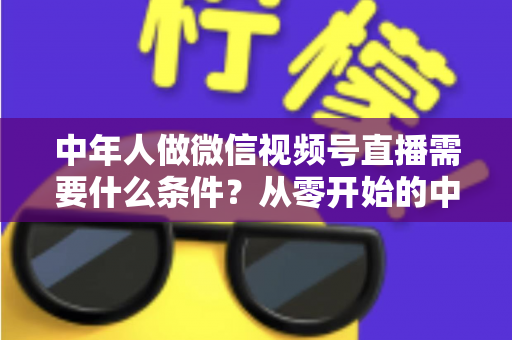 中年人做微信视频号直播需要什么条件？从零开始的中年人直播创业全攻略