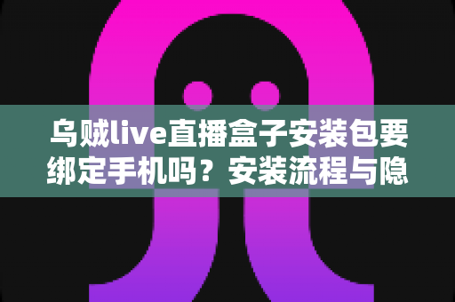 乌贼live直播盒子安装包要绑定手机吗？安装流程与隐私安全全解析