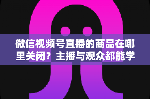 微信视频号直播的商品在哪里关闭?主播与观众都能学会的直播间商品展示关闭全流程指南 微信视频号直播的商品在哪里关闭?主播与观众都能学会的直播间商品展示关闭全流程指南