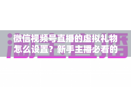 微信视频号直播的虚拟礼物怎么设置？新手主播必看的开通教程与变现运营全指南