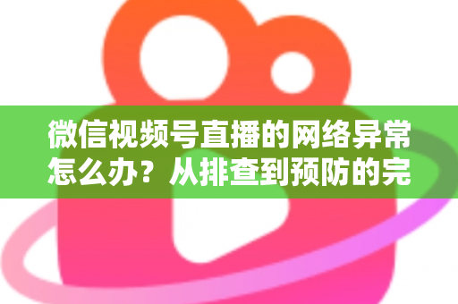 微信视频号直播的网络异常怎么办？从排查到预防的完整解决方案全解析