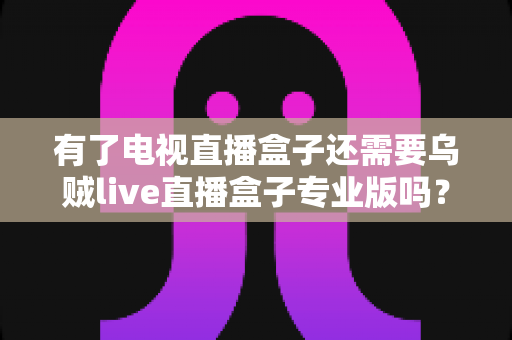 有了电视直播盒子还需要乌贼live直播盒子专业版吗？一篇讲透区别、场景与选购思路的实用指南