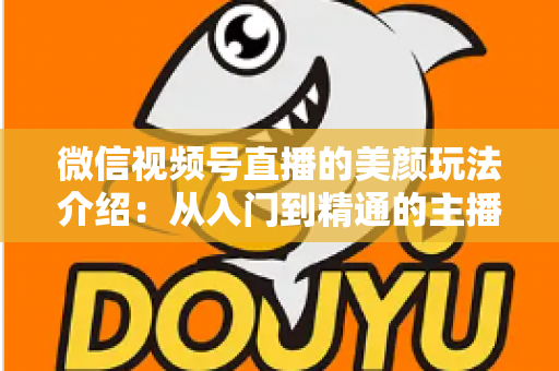微信视频号直播的美颜玩法介绍：从入门到精通的主播美颜实战指南