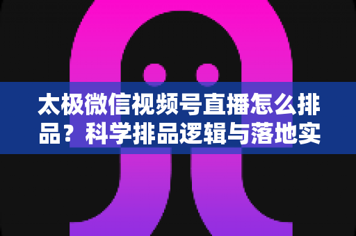 太极微信视频号直播怎么排品？科学排品逻辑与落地实操全攻略