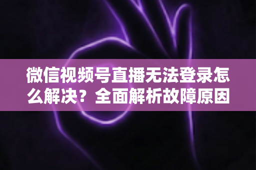 微信视频号直播无法登录怎么解决？全面解析故障原因与实用修复指南