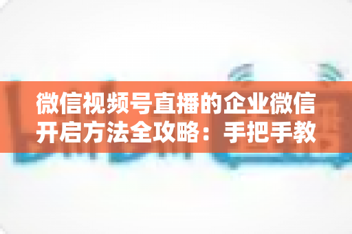 微信视频号直播的企业微信开启方法全攻略：手把手教你打通公私域流量，助力企业高效获客转化