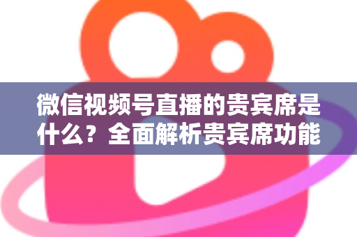 微信视频号直播的贵宾席是什么？全面解析贵宾席功能、权益与使用攻略