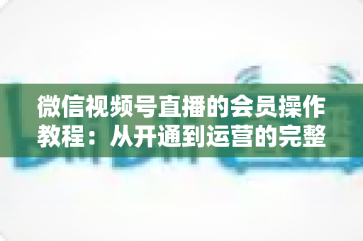 微信视频号直播的会员操作教程：从开通到运营的完整指南（新手也能快速上手）