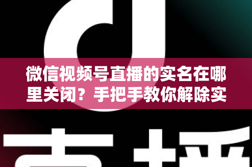 微信视频号直播的实名在哪里关闭？手把手教你解除实名认证的完整方法与注意事项