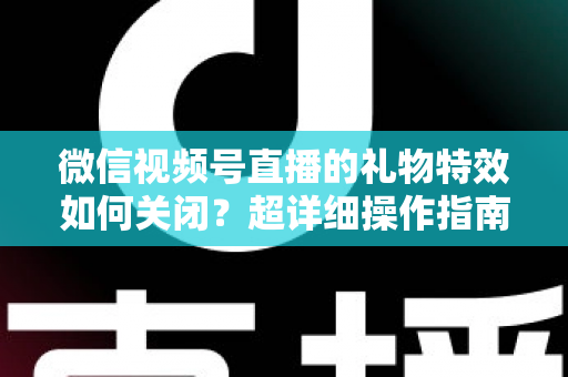 微信视频号直播的礼物特效如何关闭？超详细操作指南与实用技巧全解析