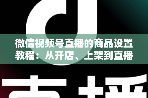 微信视频号直播的商品设置教程：从开店、上架到直播间挂车带货的完整实战指南