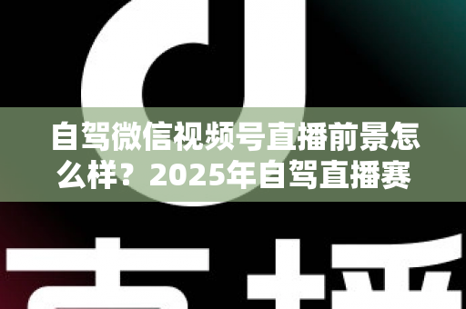 自驾微信视频号直播前景怎么样？2025年自驾直播赛道机遇与变现前景全解析