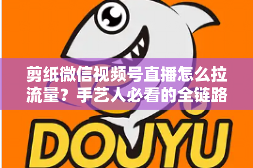 剪纸微信视频号直播怎么拉流量？手艺人必看的全链路引流实战指南