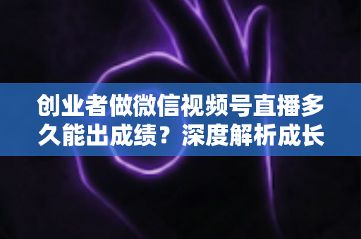 创业者做微信视频号直播多久能出成绩?深度解析成长周期与破局方法 创业者做微信视频号直播多久能出成绩?深度解析成长周期与破局方法