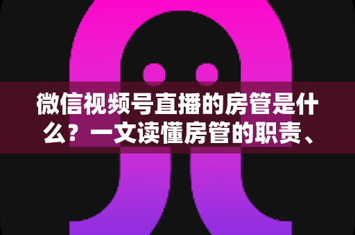 微信视频号直播的房管是什么?一文读懂房管的职责、权限与设置方法 微信视频号直播的房管是什么?一文读懂房管的职责、权限与设置方法