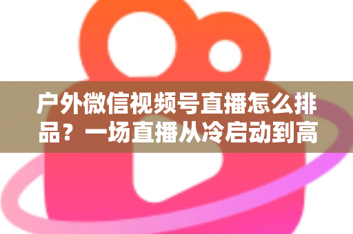 户外微信视频号直播怎么排品？一场直播从冷启动到高转化的实战排品指南