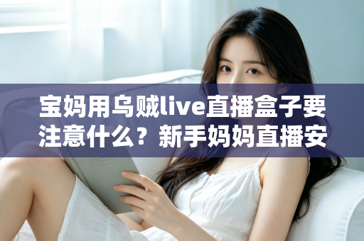 宝妈用乌贼live直播盒子要注意什么？新手妈妈直播安全避坑与实用全攻略