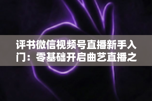 评书微信视频号直播新手入门：零基础开启曲艺直播之路的实战指南