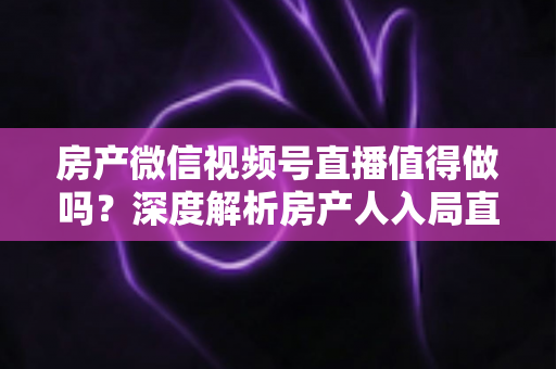 房产微信视频号直播值得做吗？深度解析房产人入局直播的机遇、挑战与实操打法