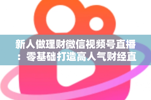 新人做理财微信视频号直播：零基础打造高人气财经直播间的实战全攻略