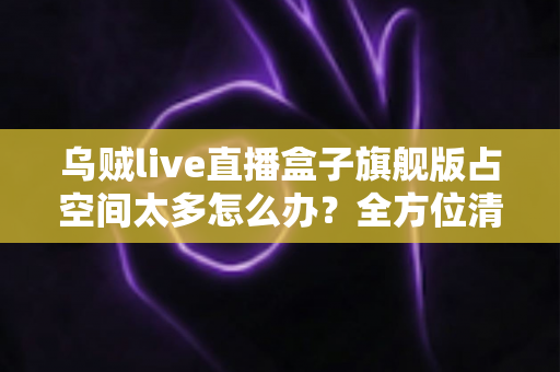 乌贼live直播盒子旗舰版占空间太多怎么办?全方位清理优化指南,轻松释放手机存储空间 乌贼live直播盒子旗舰版占空间太多怎么办?全方位清理优化指南,轻松释放手机存储空间