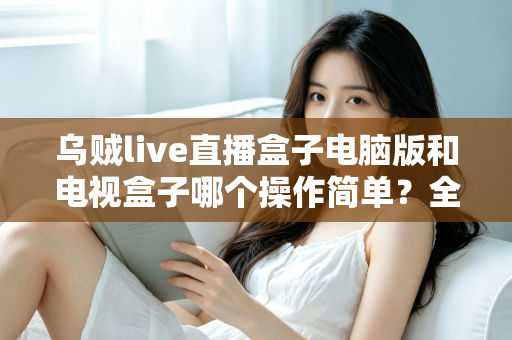 乌贼live直播盒子电脑版和电视盒子哪个操作简单？全面对比解析帮你轻松选对设备