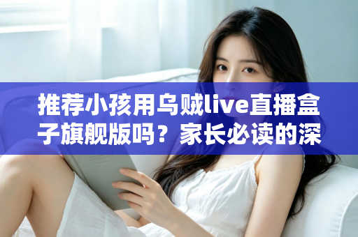 推荐小孩用乌贼live直播盒子旗舰版吗?家长必读的深度分析与安全建议 推荐小孩用乌贼live直播盒子旗舰版吗?家长必读的深度分析与安全建议