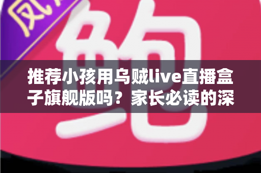 推荐小孩用乌贼live直播盒子旗舰版吗？家长必读的深度分析与安全建议