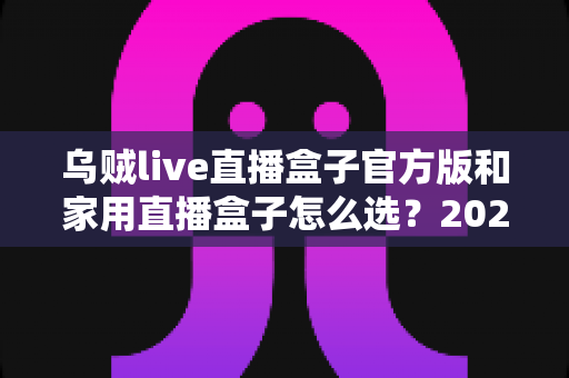 乌贼live直播盒子官方版和家用直播盒子怎么选?2025年最新选购指南助你一键避坑 乌贼live直播盒子官方版和家用直播盒子怎么选?2025年最新选购指南助你一键避坑