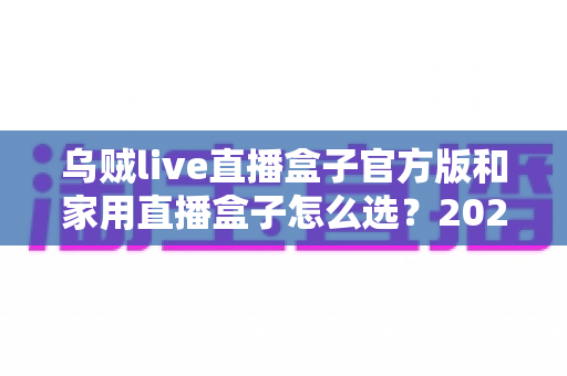 乌贼live直播盒子官方版和家用直播盒子怎么选?2025年最新选购指南助你一键避坑 乌贼live直播盒子官方版和家用直播盒子怎么选?2025年最新选购指南助你一键避坑