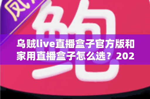 乌贼live直播盒子官方版和家用直播盒子怎么选？2025年最新选购指南助你一键避坑