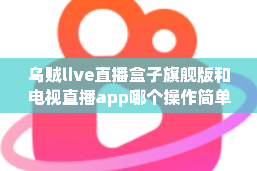 乌贼live直播盒子旗舰版和电视直播app哪个操作简单？新手上手全攻略与深度对比解析