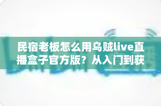 民宿老板怎么用乌贼live直播盒子官方版？从入门到获客的实战全攻略