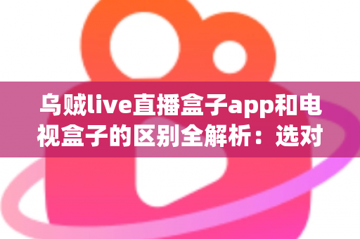 乌贼live直播盒子app和电视盒子的区别全解析：选对观影方案，畅享高清大屏新体验