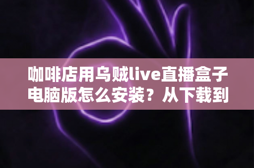 咖啡店用乌贼live直播盒子电脑版怎么安装？从下载到开播的完整安装指南